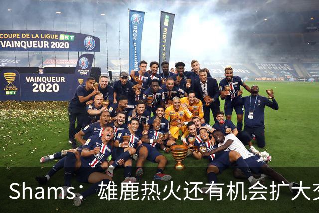 Shams：雄鹿热火还有机会扩大交易 但雄鹿目前希望留下得到的球员